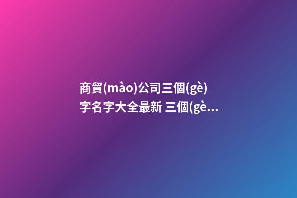 商貿(mào)公司三個(gè)字名字大全最新 三個(gè)字的商貿(mào)公司名字參考